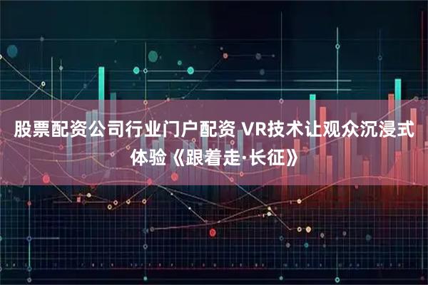 股票配资公司行业门户配资 VR技术让观众沉浸式体验《跟着走·长征》