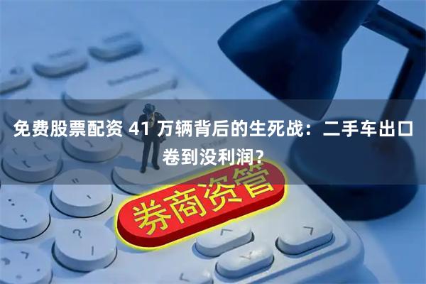 免费股票配资 41 万辆背后的生死战：二手车出口卷到没利润？