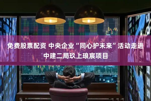 免费股票配资 中央企业“同心护未来”活动走进中建二局玖上琅宸项目