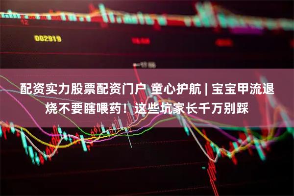 配资实力股票配资门户 童心护航 | 宝宝甲流退烧不要瞎喂药！这些坑家长千万别踩