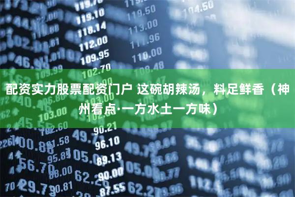 配资实力股票配资门户 这碗胡辣汤，料足鲜香（神州看点·一方水土一方味）