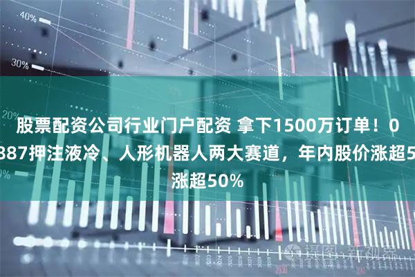股票配资公司行业门户配资 拿下1500万订单！000887押注液冷、人形机器人两大赛道，年内股价涨超50%