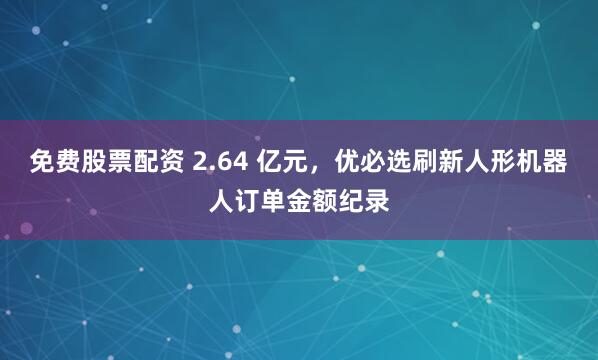 免费股票配资 2.64 亿元，优必选刷新人形机器人订单金额纪录