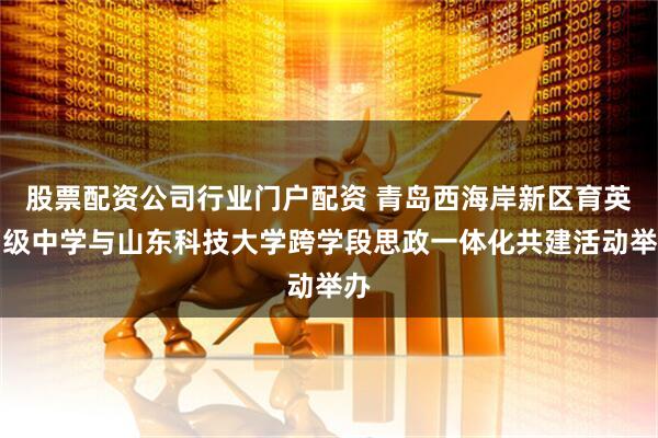 股票配资公司行业门户配资 青岛西海岸新区育英初级中学与山东科技大学跨学段思政一体化共建活动举办