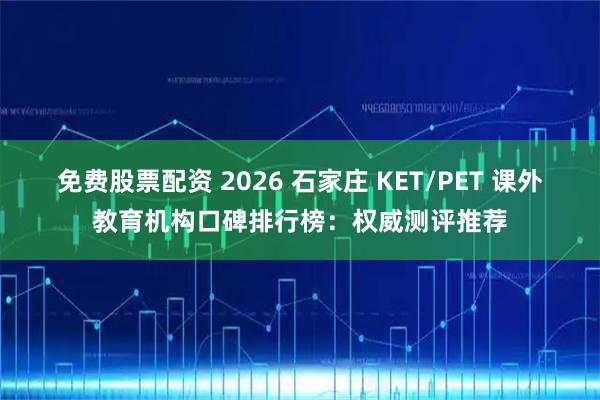 免费股票配资 2026 石家庄 KET/PET 课外教育机构口碑排行榜：权威测评推荐