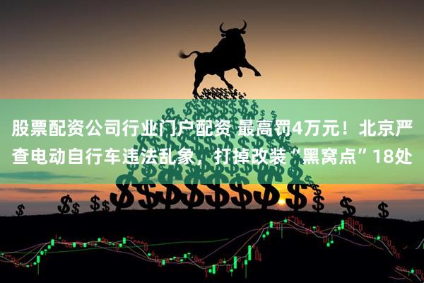 股票配资公司行业门户配资 最高罚4万元！北京严查电动自行车违法乱象，打掉改装“黑窝点”18处