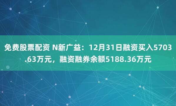 免费股票配资 N新广益：12月31日融资买入5703.63万元，融资融券余额5188.36万元