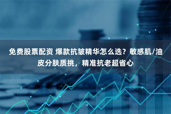 免费股票配资 爆款抗皱精华怎么选？敏感肌/油皮分肤质挑，精准抗老超省心