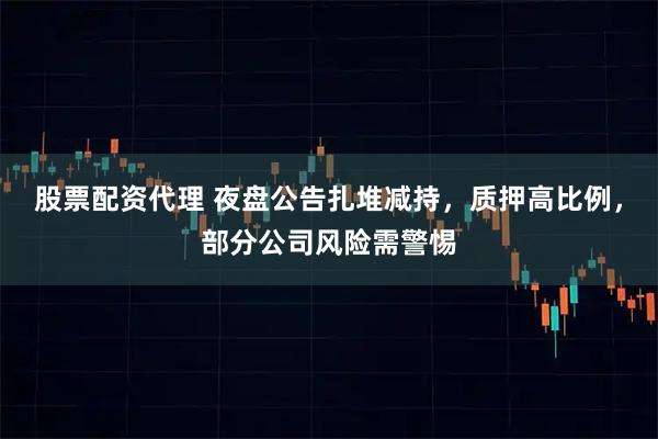 股票配资代理 夜盘公告扎堆减持，质押高比例，部分公司风险需警惕