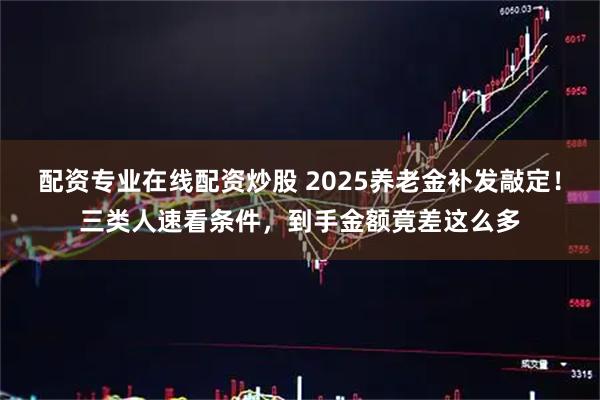 配资专业在线配资炒股 2025养老金补发敲定！三类人速看条件，到手金额竟差这么多