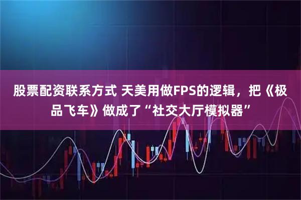股票配资联系方式 天美用做FPS的逻辑，把《极品飞车》做成了“社交大厅模拟器”