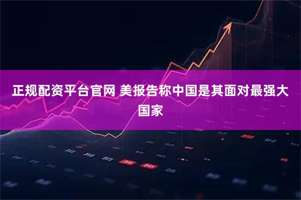 正规配资平台官网 美报告称中国是其面对最强大国家
