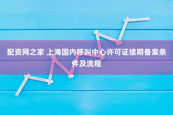 配资网之家 上海国内呼叫中心许可证续期备案条件及流程