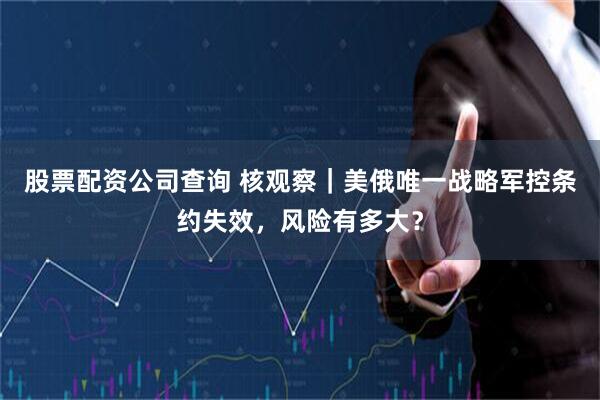 股票配资公司查询 核观察｜美俄唯一战略军控条约失效，风险有多大？