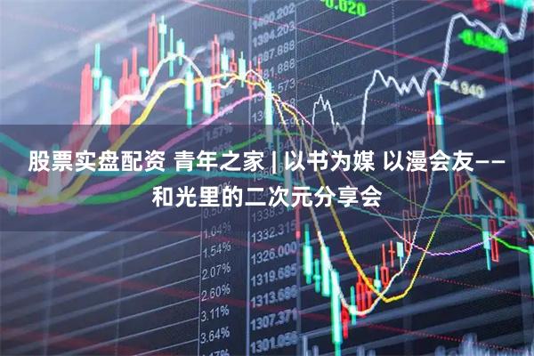 股票实盘配资 青年之家 | 以书为媒 以漫会友——和光里的二次元分享会