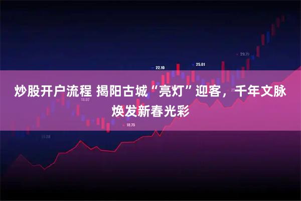 炒股开户流程 揭阳古城“亮灯”迎客，千年文脉焕发新春光彩