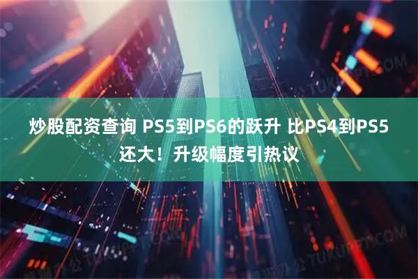 炒股配资查询 PS5到PS6的跃升 比PS4到PS5还大！升级幅度引热议