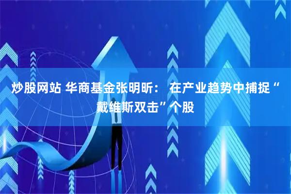 炒股网站 华商基金张明昕： 在产业趋势中捕捉“戴维斯双击”个股