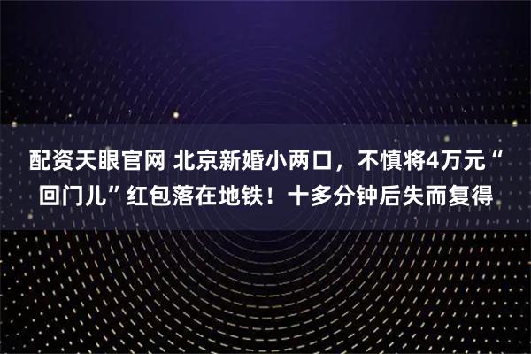 配资天眼官网 北京新婚小两口，不慎将4万元“回门儿”红包落在地铁！十多分钟后失而复得