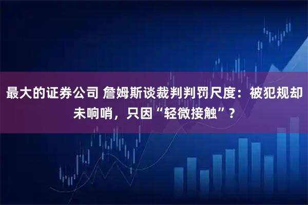 最大的证券公司 詹姆斯谈裁判判罚尺度：被犯规却未响哨，只因“轻微接触”？