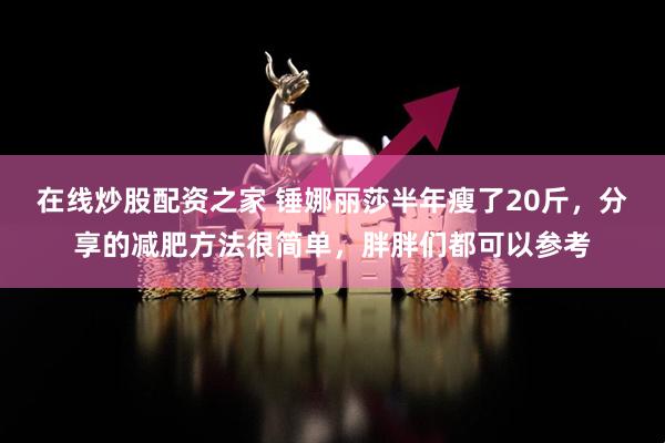在线炒股配资之家 锤娜丽莎半年瘦了20斤，分享的减肥方法很简单，胖胖们都可以参考