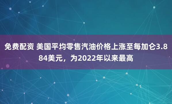 免费配资 美国平均零售汽油价格上涨至每加仑3.884美元，为2022年以来最高