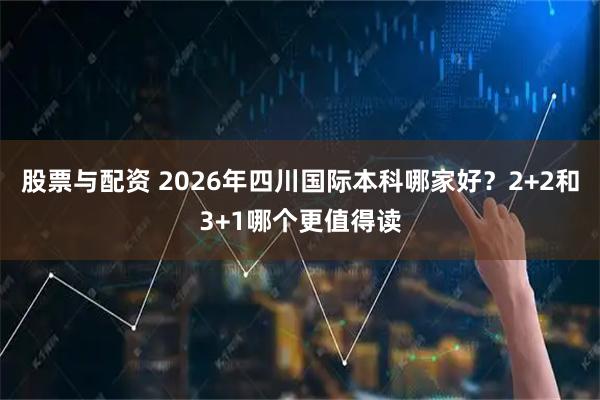 股票与配资 2026年四川国际本科哪家好？2+2和3+1哪个更值得读